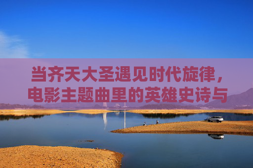 当齐天大圣遇见时代旋律，电影主题曲里的英雄史诗与文化共鸣，当齐天大圣遇见时代旋律，电影主题曲里的英雄史诗与文化共鸣