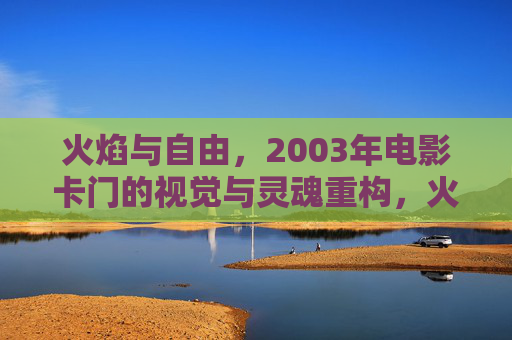 火焰与自由，2003年电影卡门的视觉与灵魂重构，火焰与自由，2003年电影卡门的视觉与灵魂重构