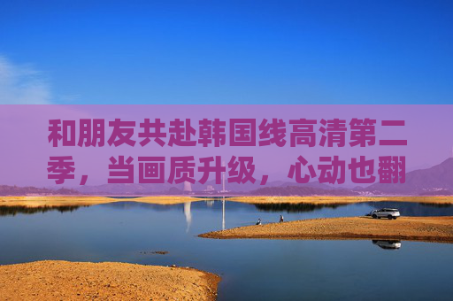 和朋友共赴韩国线高清第二季，当画质升级，心动也翻倍