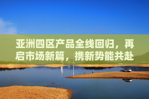 亚洲四区产品全线回归，再启市场新篇，携新势能共赴增长，亚洲四区产品全线回归 携新势能共启增长新篇