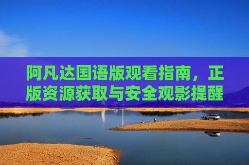 阿凡达国语版观看指南，正版资源获取与安全观影提醒，阿凡达国语版观看指南，正版资源获取与安全观影提醒