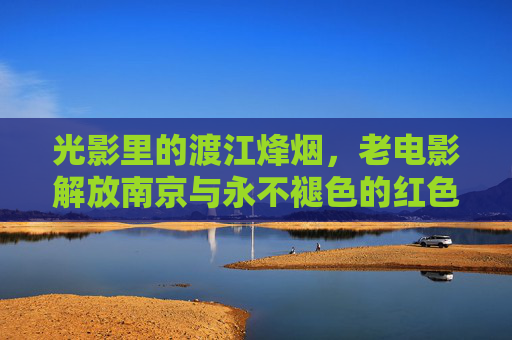 光影里的渡江烽烟，老电影解放南京与永不褪色的红色记忆，老电影解放南京，光影里的渡江烽烟与红色记忆