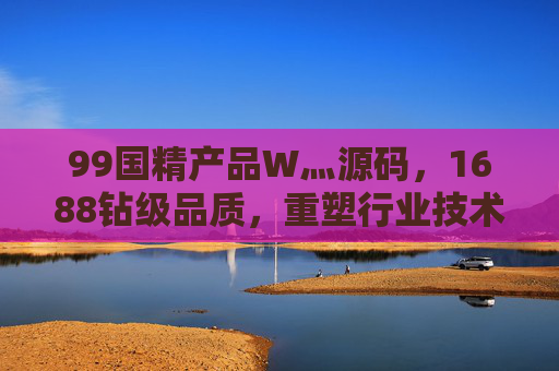 99国精产品W灬源码，1688钻级品质，重塑行业技术标杆，99国精W灬源码，1688钻级品质，重塑行业技术标杆