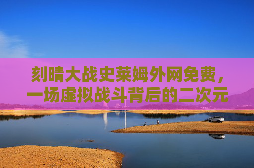 刻晴大战史莱姆外网免费，一场虚拟战斗背后的二次元破圈与文化密码，刻晴大战史莱姆，外网免费背后的二次元破圈与文化密码