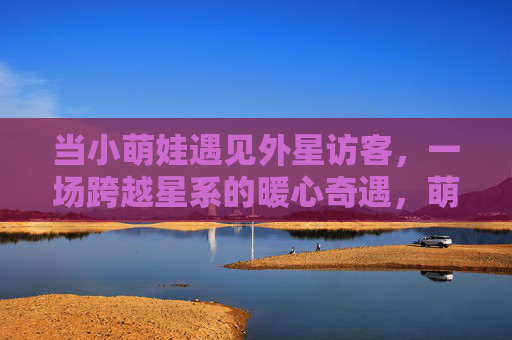 当小萌娃遇见外星访客，一场跨越星系的暖心奇遇，萌娃与外星访客的星系暖心奇遇