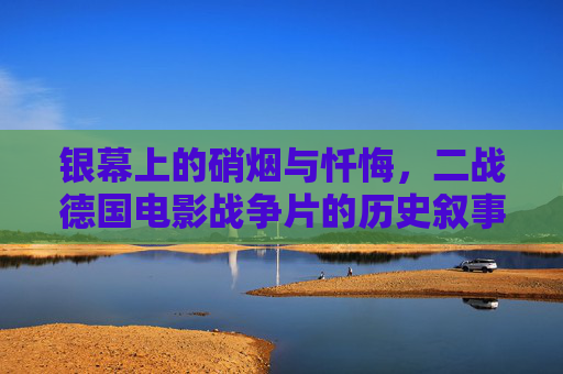 银幕上的硝烟与忏悔，二战德国电影战争片的历史叙事与人性叩问，银幕硝烟与人性忏悔，二战德国电影战争片的历史叙事与人性叩问
