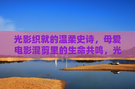 光影织就的温柔史诗，母爱电影混剪里的生命共鸣，光影织就的温柔史诗，母爱混剪的生命共鸣