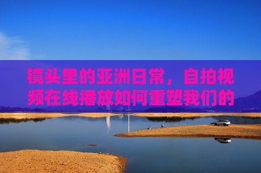 镜头里的亚洲日常，自拍视频在线播放如何重塑我们的表达与连接，自拍视频，亚洲日常表达与连接的重塑者