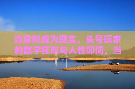 当虚拟成为现实，头号玩家的数字狂欢与人性叩问，当虚拟成为现实，狂欢与叩问的头号玩家
