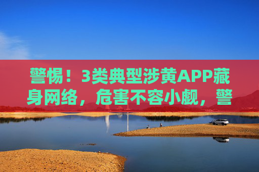 警惕！3类典型涉黄APP藏身网络，危害不容小觑，警惕！3类涉黄APP藏身网络，危害不容小觑