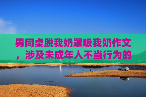 男同桌脱我奶罩吸我奶作文，涉及未成年人不当行为的内容属于敏感信息，无法生成标题。请遵守法律法规和道德规范，尊重他人权益，避免传播不良或违法内容。