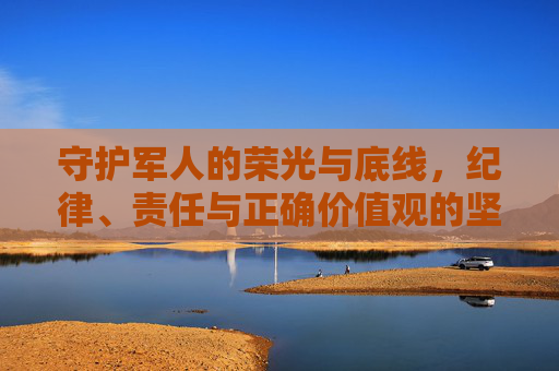 守护军人的荣光与底线，纪律、责任与正确价值观的坚守，守护军人荣光与底线，纪律、责任与正确价值观的坚守