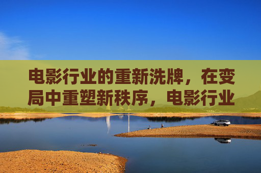 电影行业的重新洗牌，在变局中重塑新秩序，电影行业洗牌，变局中重塑新秩序