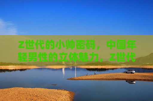 Z世代的小帅密码，中国年轻男性的立体魅力，Z世代小帅密码，中国年轻男性的立体魅力