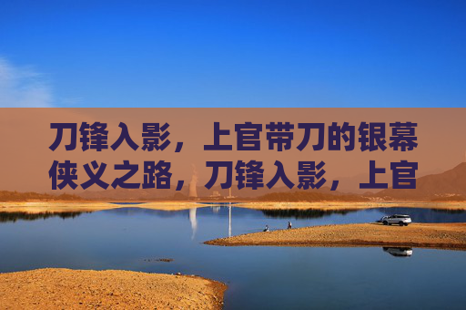 刀锋入影，上官带刀的银幕侠义之路，刀锋入影，上官带刀的银幕侠义之路