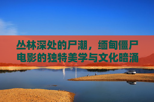 丛林深处的尸潮，缅甸僵尸电影的独特美学与文化暗涌，缅甸丛林尸潮，僵尸电影的独特美学与文化暗涌