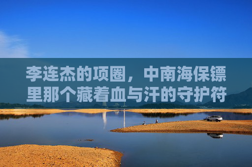 李连杰的项圈，中南海保镖里那个藏着血与汗的守护符号，李连杰的项圈，中南海保镖血与汗的守护符号