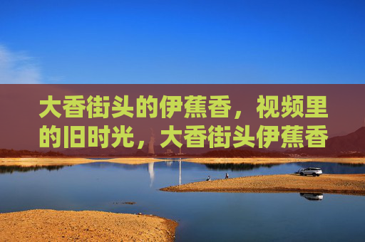 大香街头的伊蕉香，视频里的旧时光，大香街头伊蕉香，视频里的旧时光