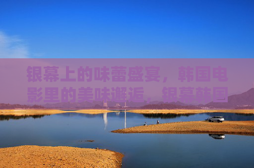 银幕上的味蕾盛宴，韩国电影里的美味邂逅，银幕韩国，味蕾盛宴的邂逅