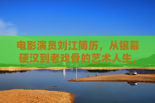电影演员刘江简历，从银幕硬汉到老戏骨的艺术人生，刘江，从银幕硬汉到老戏骨的艺术人生