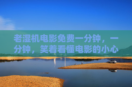 老湿机电影免费一分钟，一分钟，笑着看懂电影的小心机，老湿机一分钟电影，笑着看懂小心机