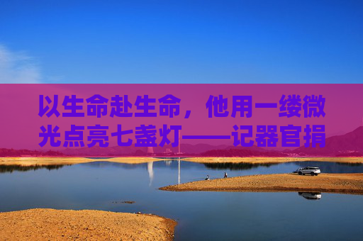 以生命赴生命，他用一缕微光点亮七盏灯——记器官捐献者王伟的生命接力，以生命赴生命，王伟用微光点亮七盏灯