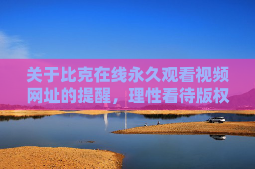 关于比克在线永久观看视频网址的提醒，理性看待版权，选择正规渠道，比克在线视频网址提醒，理性看待版权，选择正规渠道