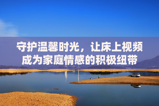 守护温馨时光，让床上视频成为家庭情感的积极纽带