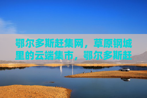 鄂尔多斯赶集网，草原钢城里的云端集市，鄂尔多斯赶集网，草原钢城云端集市