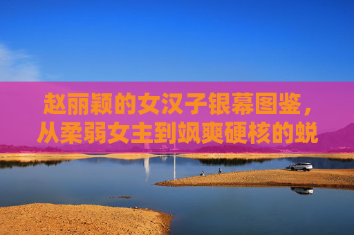 赵丽颖的女汉子银幕图鉴，从柔弱女主到飒爽硬核的蜕变之路，赵丽颖银幕女汉子蜕变，从柔弱女主到飒爽硬核
