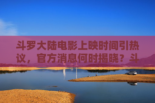 斗罗大陆电影上映时间引热议，官方消息何时揭晓？斗罗大陆电影上映时间引热议，官方消息何时揭晓？