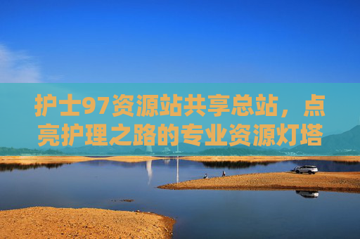 护士97资源站共享总站，点亮护理之路的专业资源灯塔，护士97资源站共享总站，点亮护理之路的专业资源灯塔