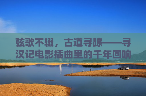 弦歌不辍，古道寻踪——寻汉记电影插曲里的千年回响，弦歌寻踪，寻汉记电影插曲的千年回响