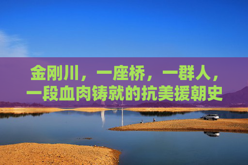 金刚川，一座桥，一群人，一段血肉铸就的抗美援朝史诗，金刚川，血肉铸就的抗美援朝史诗之桥