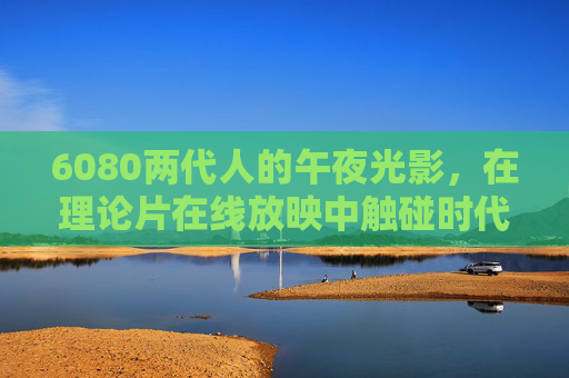 6080两代人的午夜光影，在理论片在线放映中触碰时代褶皱，6080两代人的午夜光影，理论片放映中的时代褶皱