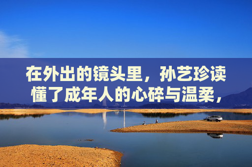 在外出的镜头里，孙艺珍读懂了成年人的心碎与温柔，镜头里的成年心事，孙艺珍读懂心碎与温柔