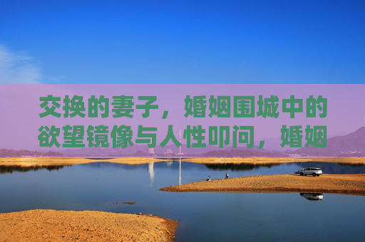 交换的妻子，婚姻围城中的欲望镜像与人性叩问，婚姻围城，交换妻子的欲望镜像与人性叩问