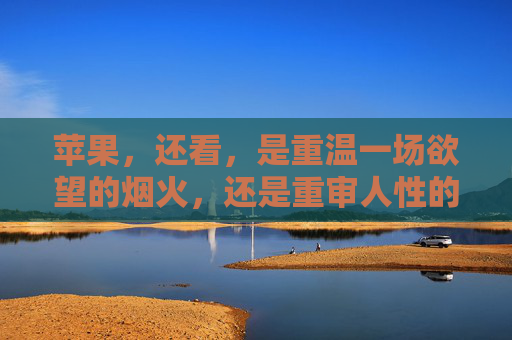 苹果，还看，是重温一场欲望的烟火，还是重审人性的褶皱，苹果，欲望烟火映照人性褶皱