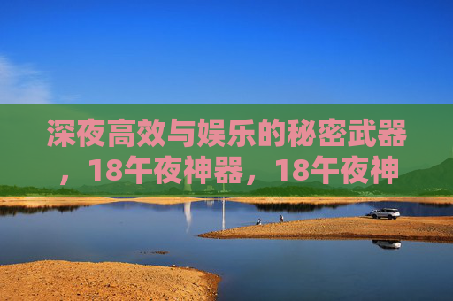 深夜高效与娱乐的秘密武器，18午夜神器，18午夜神器，深夜高效与娱乐的秘密武器