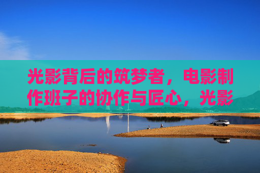 光影背后的筑梦者，电影制作班子的协作与匠心，光影背后的筑梦者，电影制作班子的协作匠心