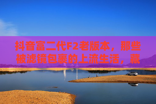 抖音富二代F2老版本，那些被滤镜包裹的上流生活，藏着Z世代的集体幻梦，抖音富二代F2老版本，滤镜包裹的Z世代集体幻梦