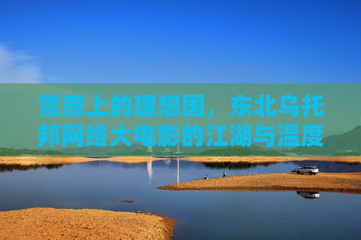 雪原上的理想国，东北乌托邦网络大电影的江湖与温度，雪原乌托邦，东北网络大电影的江湖温度