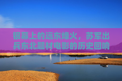 银幕上的远东烽火，苏军出兵东北题材电影的历史回响与艺术书写，苏军出兵东北题材电影，银幕烽火中的历史回响与艺术书写