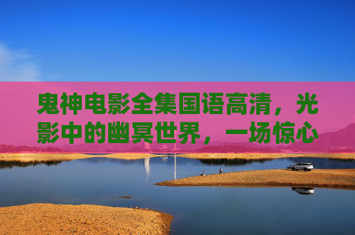 鬼神电影全集国语高清，光影中的幽冥世界，一场惊心动魄的视觉盛宴，鬼神电影全集国语高清，光影幽冥视觉盛宴