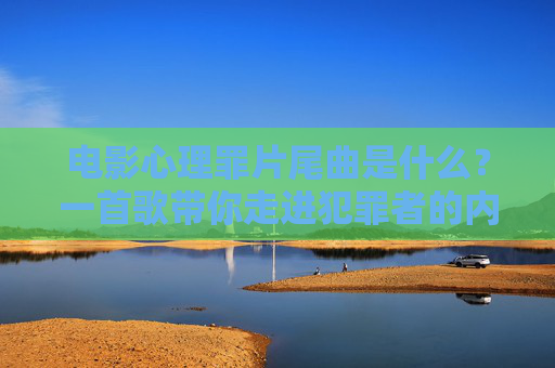电影心理罪片尾曲是什么？一首歌带你走进犯罪者的内心世界，心理罪片尾曲，一首歌走进犯罪者内心
