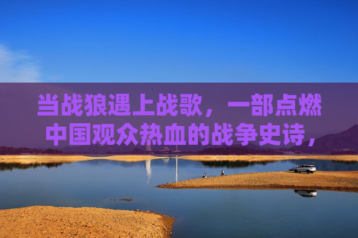当战狼遇上战歌，一部点燃中国观众热血的战争史诗，战狼战歌，燃情热血的战争史诗