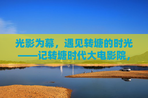 光影为幕，遇见转塘的时光——记转塘时代大电影院，光影为幕，转塘时光里的时代电影院