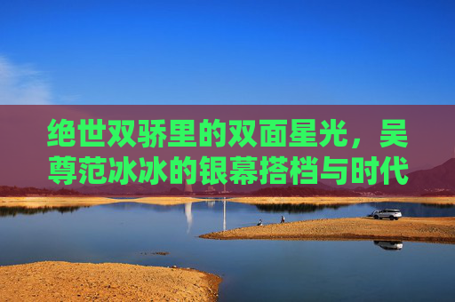 绝世双骄里的双面星光，吴尊范冰冰的银幕搭档与时代记忆，绝世双骄，吴尊范冰冰的双面星光与时代记忆