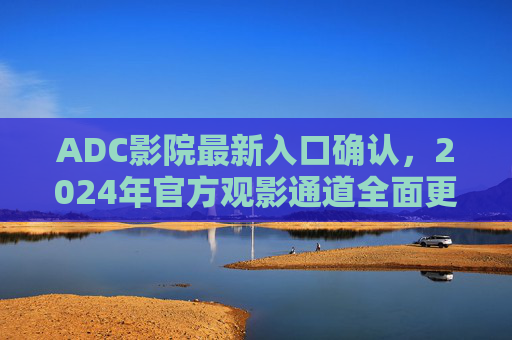 ADC影院最新入口确认，2024年官方观影通道全面更新指南