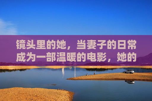 镜头里的她，当妻子的日常成为一部温暖的电影，她的日常，镜头里的温暖电影